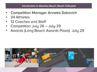 HONORED GUESTS
•  Competition Manager Anneka Sakovich
•  34 Athletes
•  12 Coaches and Staff
•  Competition July 26 – July 29
•  Awards (Long Beach Awards Plaza) July 29
BRAND STANDARDSIntroduction to Alamitos Beach: Beach Volleyball
 