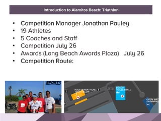 HONORED GUESTS
•  Competition Manager Jonathan Pauley
•  19 Athletes
•  5 Coaches and Staff
•  Competition July 26
•  Awards (Long Beach Awards Plaza) July 26
•  Competition Route:
BRAND STANDARDSIntroduction to Alamitos Beach: Triathlon
 