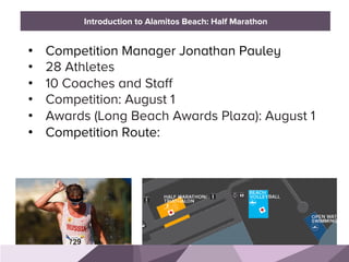 HONORED GUESTS
•  Competition Manager Jonathan Pauley
•  28 Athletes
•  10 Coaches and Staff
•  Competition: August 1
•  Awards (Long Beach Awards Plaza): August 1
•  Competition Route:
BRAND STANDARDSIntroduction to Alamitos Beach: Half Marathon
 