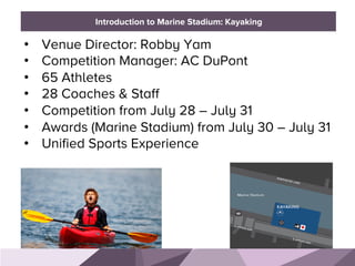 HONORED GUESTSBRAND STANDARDSIntroduction to Marine Stadium: Kayaking
•  Venue Director: Robby Yam
•  Competition Manager: AC DuPont
•  65 Athletes
•  28 Coaches & Staff
•  Competition from July 28 – July 31
•  Awards (Marine Stadium) from July 30 – July 31
•  Unified Sports Experience
 