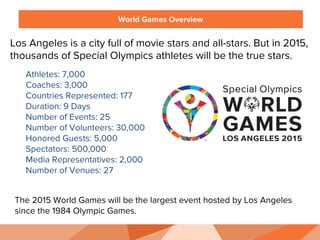 World Games Overview
Los Angeles is a city full of movie stars and all-stars. But in 2015,
thousands of Special Olympics athletes will be the true stars.
Athletes: 7,000
Coaches: 3,000
Countries Represented: 177
Duration: 9 Days
Number of Events: 25
Number of Volunteers: 30,000
Honored Guests: 5,000
Spectators: 500,000
Media Representatives: 2,000
Number of Venues: 27
The 2015 World Games will be the largest event hosted by Los Angeles
since the 1984 Olympic Games.
 