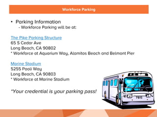 Workforce Parking
•  Parking Information
- Workforce Parking will be at:
The Pike Parking Structure
65 S Cedar Ave
Long Beach, CA 90802
* Workforce at Aquarium Way, Alamitos Beach and Belmont Pier
Marine Stadium
5255 Paoli Way
Long Beach, CA 90803
* Workforce at Marine Stadium
*Your credential is your parking pass!
 