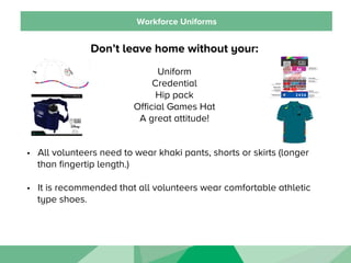 Workforce Uniforms
Don’t leave home without your:
Uniform
Credential
Hip pack
Official Games Hat
A great attitude!
•  All volunteers need to wear khaki pants, shorts or skirts (longer
than fingertip length.)
•  It is recommended that all volunteers wear comfortable athletic
type shoes.
 