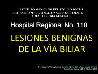 20/01/14
LESIONES BENIGNAS
DE LA VÌA BILIAR
INSTITUTO MEXICANO DEL SEGURO SOCIAL
HE CENTRO MEDICO NACIONAL DE OCCIDENTE
UMAE CIRUGIA GENERAL
Dra. Giovanna Vianey Partida Nava. Residente de 3 año de Cirugía General
Guadalajara Jalisco a 11 de Abril del 2014
 