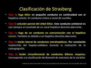 20/01/14
Clasificación de Strasberg
• Tipo A: fuga biliar en pequeño conducto en continuidad con el
hepático común. En conducto cístico o canal de Luschka.
• Tipo B: oclusión parcial del árbol biliar. Este conducto unilateral es
casi siempre el resultado de un canal hepático derecho aberrante.
• Tipo C: fuga de un conducto en comunicación con el hepático
común. También es debido a un hepático derecho aberrante.
• Tipo D: lesión lateral de conductos extrahepáticos. Por canulación
inadvertida del hepato-colédoco durante la realización de la
colangiografía.
• Tipo E: lesión circunferencial de conductos biliares mayores.
Corresponde a la clasificación de Bismuth de estenosis de la vía biliar
Strasberg. An analisis of the problem in biliary injury during laparoscopic cholecystectomy. J Am Coll Surg 1995; 180: 101-125
 