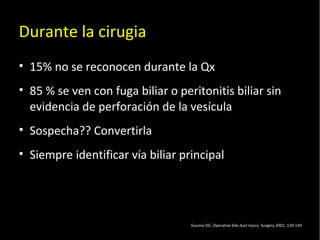 20/01/14
Durante la cirugia
• 15% no se reconocen durante la Qx
• 85 % se ven con fuga biliar o peritonitis biliar sin
evidencia de perforación de la vesícula
• Sospecha?? Convertirla
• Siempre identificar vía biliar principal
Gouma DG. Operative bile duct injury. Surgery 2001; 139-149
 