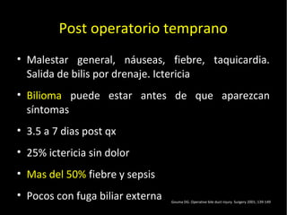 20/01/14
Post operatorio temprano
• Malestar general, náuseas, fiebre, taquicardia.
Salida de bilis por drenaje. Ictericia
• Bilioma puede estar antes de que aparezcan
síntomas
• 3.5 a 7 dias post qx
• 25% ictericia sin dolor
• Mas del 50% fiebre y sepsis
• Pocos con fuga biliar externa Gouma DG. Operative bile duct injury. Surgery 2001; 139-149
 