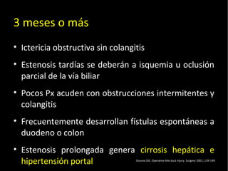 20/01/14
3 meses o más
• Ictericia obstructiva sin colangitis
• Estenosis tardías se deberán a isquemia u oclusión
parcial de la vía biliar
• Pocos Px acuden con obstrucciones intermitentes y
colangitis
• Frecuentemente desarrollan fístulas espontáneas a
duodeno o colon
• Estenosis prolongada genera cirrosis hepática e
hipertensión portal Gouma DG. Operative bile duct injury. Surgery 2001; 139-149
 