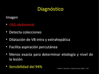 20/01/14
Imagen
• USG abdominal
• Detecta colecciones
• Dilatación de VB intra y extrahepática
• Facilita aspiración percutánea
• Menos exacta para determinar etiología y nivel de
la lesión
• Sensibilidad del 94%
Diagnóstico
Pande H. L: bile duct. E medicine Journal. 2002,3 : 1-30.
 