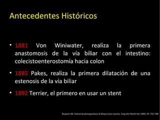 20/01/14
Antecedentes Históricos
• 1881 Von Winiwater, realiza la primera
anastomosis de la vía biliar con el intestino:
colecistoenterostomía hacia colon
• 1885 Pakes, realiza la primera dilatación de una
estenosis de la vía biliar
• 1892 Terrier, el primero en usar un stent
Braasch JW. Historical perespectives of biliary tract injuries. Surg Clin North Am 1994; 74: 731-740
 