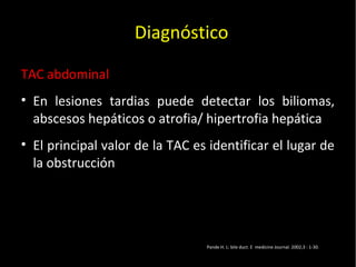 20/01/14
TAC abdominal
• En lesiones tardias puede detectar los biliomas,
abscesos hepáticos o atrofia/ hipertrofia hepática
• El principal valor de la TAC es identificar el lugar de
la obstrucción
Diagnóstico
Pande H. L: bile duct. E medicine Journal. 2002,3 : 1-30.
 