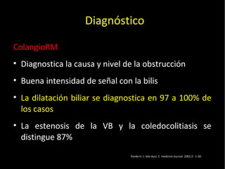20/01/14
ColangioRM
• Diagnostica la causa y nivel de la obstrucción
• Buena intensidad de señal con la bilis
• La dilatación biliar se diagnostica en 97 a 100% de
los casos
• La estenosis de la VB y la coledocolitiasis se
distingue 87%
Pande H. L: bile duct. E medicine Journal. 2002,3 : 1-30.
Diagnóstico
 