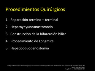 20/01/14
Procedimientos Quirúrgicos
1. Reparación termino – terminal
2. Hepatoyeyunoanastomosis
3. Construcción de la bifurcación biliar
4. Procedimiento de Longmire
5. Hepaticoduodenostomía
Rodriguez-Montalv F, et al. Las colangioyeyeunoanasomosis centrales y perifericas en el tratamiento de la estenossis alta de las Vias biliares. Rev
Ven Cir 2007; 60: 99-113
Surg Clin N Am 88 (2008) 1329–1343
 