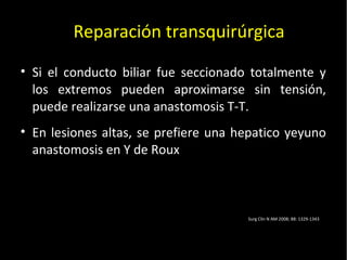 20/01/14
• Si el conducto biliar fue seccionado totalmente y
los extremos pueden aproximarse sin tensión,
puede realizarse una anastomosis T-T.
• En lesiones altas, se prefiere una hepatico yeyuno
anastomosis en Y de Roux
Reparación transquirúrgica
Surg Clin N AM 2008; 88: 1329-1343
 