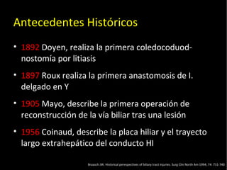 20/01/14
Antecedentes Históricos
• 1892 Doyen, realiza la primera coledocoduod-
nostomía por litiasis
• 1897 Roux realiza la primera anastomosis de I.
delgado en Y
• 1905 Mayo, describe la primera operación de
reconstrucción de la vía biliar tras una lesión
• 1956 Coinaud, describe la placa hiliar y el trayecto
largo extrahepático del conducto HI
Braasch JW. Historical perespectives of biliary tract injuries. Surg Clin North Am 1994; 74: 731-740
 