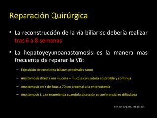 20/01/14
Reparación Quirúrgica
• La reconstrucción de la vía biliar se debería realizar
tras 6 a 8 semanas
• La hepatoyeyunoanastomosis es la manera mas
frecuente de reparar la VB:
– Exposición de conductos biliares proximales sanos
– Anastomosis directa con mucosa – mucosa con sutura absorbible y continua
– Anastomosis en Y de Roux a 70 cm proximal a la enterostomía
– Anastomosis L-L se recomienda cuando la disección circunferencial es dificultosa
J Am Coll Surg 2005, 193: 101-125
 