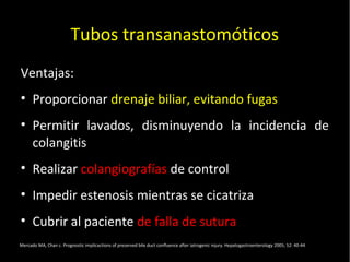 20/01/14
Tubos transanastomóticos
Ventajas:
• Proporcionar drenaje biliar, evitando fugas
• Permitir lavados, disminuyendo la incidencia de
colangitis
• Realizar colangiografías de control
• Impedir estenosis mientras se cicatriza
• Cubrir al paciente de falla de sutura
Mercado MA, Chan c. Prognostic implicactions of preserved bile duct confluence after iatrogenic injury. Hepatogastroenterology 2005; 52: 40-44
 