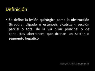 20/01/14
Definición
• Se define la lesión quirúrgica como la obstrucción
(ligadura, clipado o estenosis cicatrizal), sección
parcial o total de la vía biliar principal o de
conductos aberrantes que drenan un sector o
segmento hepático
Strasberg SM. J Am Coll Surg 2001; 195: 101-125
 