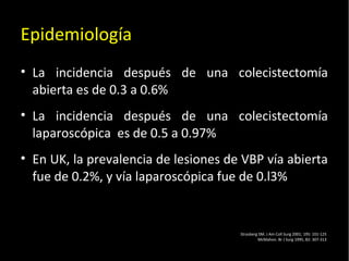 20/01/14
Epidemiología
• La incidencia después de una colecistectomía
abierta es de 0.3 a 0.6%
• La incidencia después de una colecistectomía
laparoscópica es de 0.5 a 0.97%
• En UK, la prevalencia de lesiones de VBP vía abierta
fue de 0.2%, y vía laparoscópica fue de 0.l3%
Strasberg SM. J Am Coll Surg 2001; 195: 101-125
McMahon. Br J Surg 1995, 82: 307-313
 