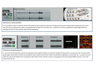 What was my 1st sound created for?

This is the effect I used to create the sound of the automatic door to give the impression of huge machinery parts moving inside a construction site, which
also links into my scene where Franklin is chasing Michael through the construction site. I created this sound by usingAmbience (x86 bridged) effect by
changing the levels of decay, gating, shape, EQ and dampening.

What was my 2nd sound created for?

In my second sound recording I used the running water and changed the effects to sound like a blowtorch being used in a construction site. This also makes a
good support sound effect to add to the atmosphere which makes you think that Franklin and Michael are fighting in a construction site. I created this sound
effect by using the VST:Realfire and by setting the edit mode to Points Smooth as well as rearranging the red line by adding different points on the small
black screen you see.

 