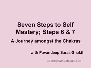 Seven Steps to Self 
Mastery; Steps 6 & 7 
A Journey amongst the Chakras 
with Pavandeep Saras-Shakti 
www.spiritualandpersonaldevelopment.com 
 