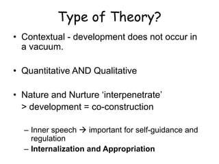 Type of Theory? 
•Contextual - development does not occur in a vacuum. 
•Quantitative AND Qualitative 
•Nature and Nurture ‘interpenetrate’ 
> development = co-construction 
–Inner speech  important for self-guidance and regulation 
–Internalization and Appropriation  