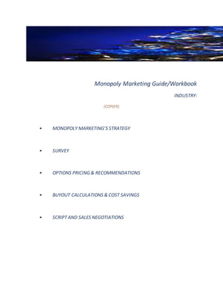 Monopoly Marketing Guide/Workbook
INDUSTRY:
(COPIER)
• MONOPOLY MARKETING’S STRATEGY
• SURVEY
• OPTIONS PRICING & RECOMMENDATIONS
• BUYOUT CALCULATIONS & COST SAVINGS
• SCRIPTAND SALES NEGOTIATIONS
 