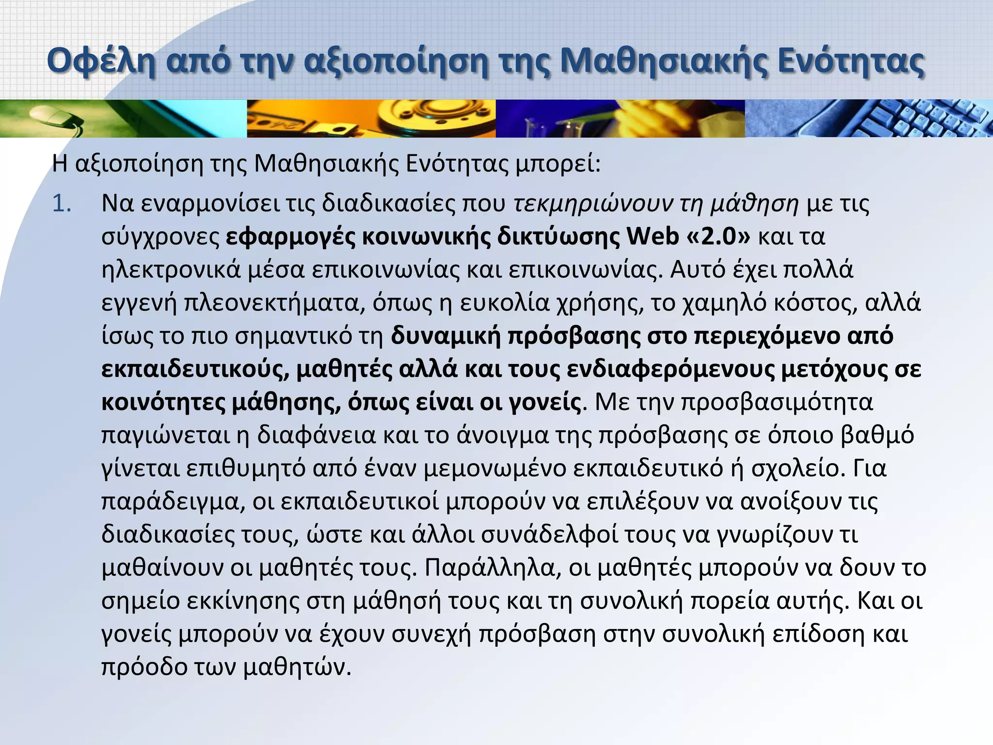 Οφέλη από την αξιοποίηση της Μαθησιακής Ενότητας

Η αξιοποίηση της Μαθησιακής Ενότητας μπορεί:
1. Να εναρμονίσει τις διαδικασίες που τεκμηριώνουν τη μάθηση με τις
    σύγχρονες εφαρμογές κοινωνικής δικτύωσης Web «2.0» και τα
    ηλεκτρονικά μέσα επικοινωνίας και επικοινωνίας. Αυτό έχει πολλά
    εγγενή πλεονεκτήματα, όπως η ευκολία χρήσης, το χαμηλό κόστος, αλλά
    ίσως το πιο σημαντικό τη δυναμική πρόσβασης στο περιεχόμενο από
    εκπαιδευτικούς, μαθητές αλλά και τους ενδιαφερόμενους μετόχους σε
    κοινότητες μάθησης, όπως είναι οι γονείς. Με την προσβασιμότητα
    παγιώνεται η διαφάνεια και το άνοιγμα της πρόσβασης σε όποιο βαθμό
    γίνεται επιθυμητό από έναν μεμονωμένο εκπαιδευτικό ή σχολείο. Για
    παράδειγμα, οι εκπαιδευτικοί μπορούν να επιλέξουν να ανοίξουν τις
    διαδικασίες τους, ώστε και άλλοι συνάδελφοί τους να γνωρίζουν τι
    μαθαίνουν οι μαθητές τους. Παράλληλα, οι μαθητές μπορούν να δουν το
    σημείο εκκίνησης στη μάθησή τους και τη συνολική πορεία αυτής. Και οι
    γονείς μπορούν να έχουν συνεχή πρόσβαση στην συνολική επίδοση και
    πρόοδο των μαθητών.
 