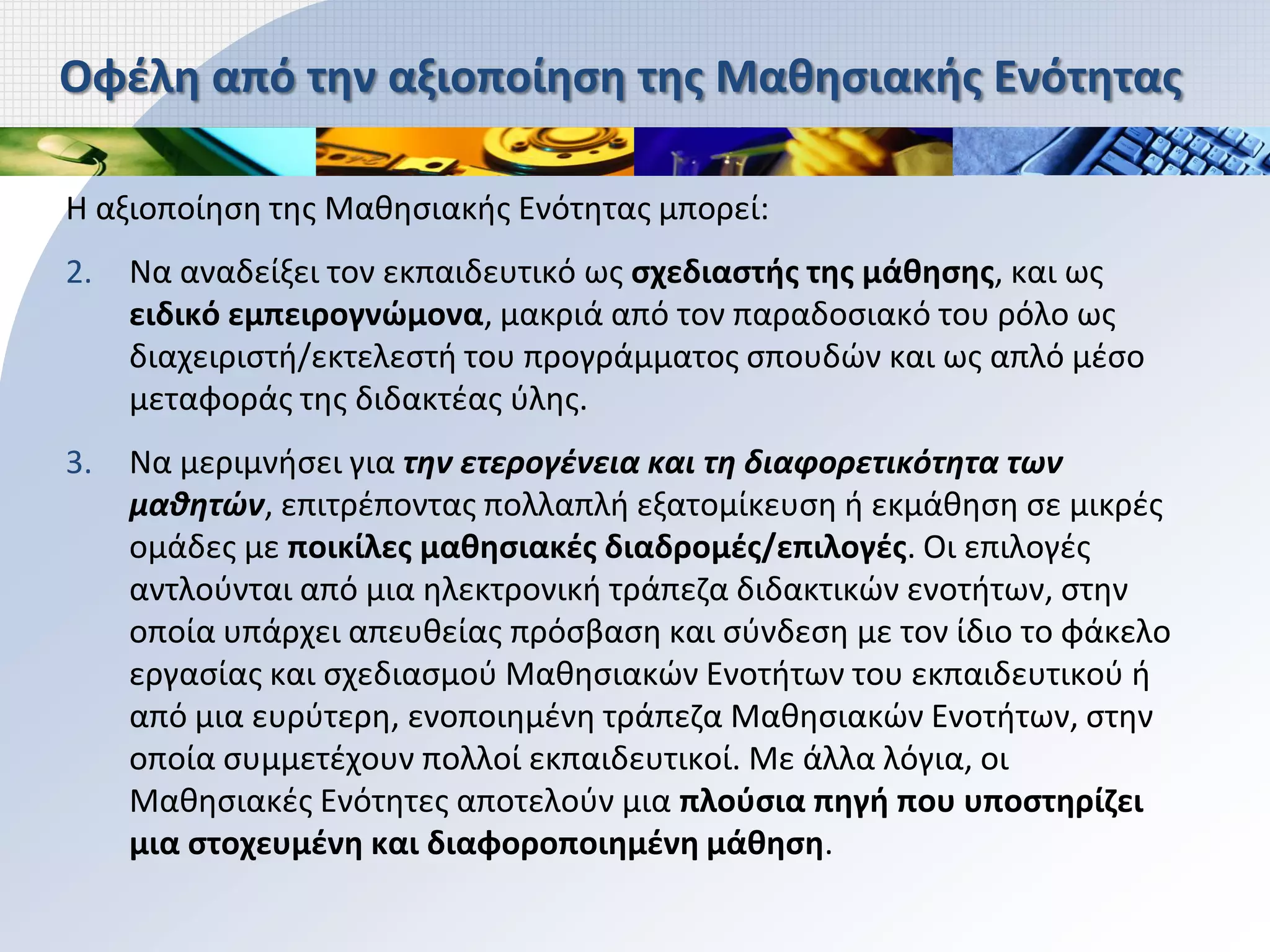 Οφέλη από την αξιοποίηση της Μαθησιακής Ενότητας

Η αξιοποίηση της Μαθησιακής Ενότητας μπορεί:
2.   Να αναδείξει τον εκπαιδευτικό ως σχεδιαστής της μάθησης, και ως
     ειδικό εμπειρογνώμονα, μακριά από τον παραδοσιακό του ρόλο ως
     διαχειριστή/εκτελεστή του προγράμματος σπουδών και ως απλό μέσο
     μεταφοράς της διδακτέας ύλης.
3.   Να μεριμνήσει για την ετερογένεια και τη διαφορετικότητα των
     μαθητών, επιτρέποντας πολλαπλή εξατομίκευση ή εκμάθηση σε μικρές
     ομάδες με ποικίλες μαθησιακές διαδρομές/επιλογές. Οι επιλογές
     αντλούνται από μια ηλεκτρονική τράπεζα διδακτικών ενοτήτων, στην
     οποία υπάρχει απευθείας πρόσβαση και σύνδεση με τον ίδιο το φάκελο
     εργασίας και σχεδιασμού Μαθησιακών Ενοτήτων του εκπαιδευτικού ή
     από μια ευρύτερη, ενοποιημένη τράπεζα Μαθησιακών Ενοτήτων, στην
     οποία συμμετέχουν πολλοί εκπαιδευτικοί. Με άλλα λόγια, οι
     Μαθησιακές Ενότητες αποτελούν μια πλούσια πηγή που υποστηρίζει
     μια στοχευμένη και διαφοροποιημένη μάθηση.
 
