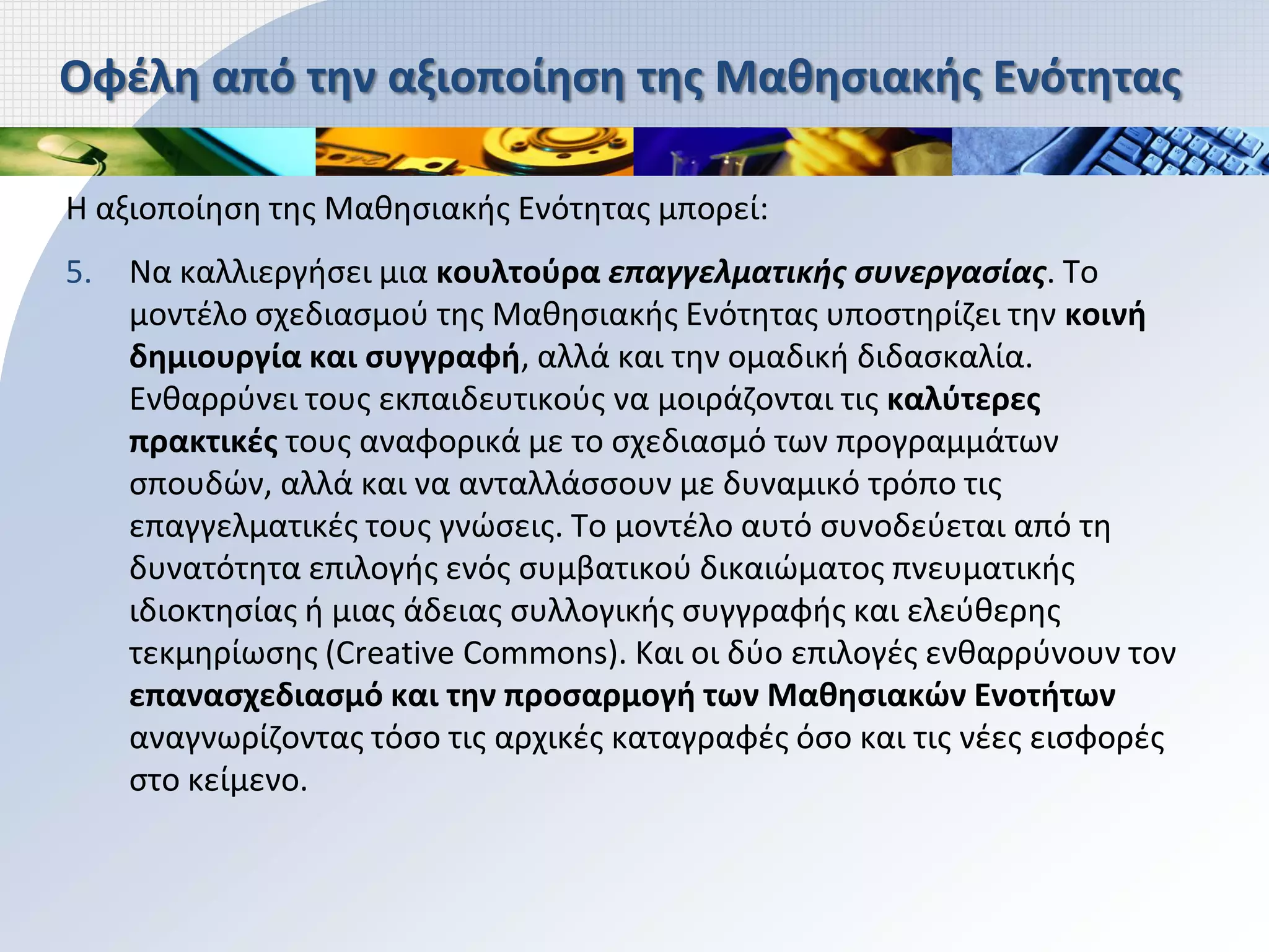 Οφέλη από την αξιοποίηση της Μαθησιακής Ενότητας

Η αξιοποίηση της Μαθησιακής Ενότητας μπορεί:
5.   Να καλλιεργήσει μια κουλτούρα επαγγελματικής συνεργασίας. Το
     μοντέλο σχεδιασμού της Μαθησιακής Ενότητας υποστηρίζει την κοινή
     δημιουργία και συγγραφή, αλλά και την ομαδική διδασκαλία.
     Ενθαρρύνει τους εκπαιδευτικούς να μοιράζονται τις καλύτερες
     πρακτικές τους αναφορικά με το σχεδιασμό των προγραμμάτων
     σπουδών, αλλά και να ανταλλάσσουν με δυναμικό τρόπο τις
     επαγγελματικές τους γνώσεις. Το μοντέλο αυτό συνοδεύεται από τη
     δυνατότητα επιλογής ενός συμβατικού δικαιώματος πνευματικής
     ιδιοκτησίας ή μιας άδειας συλλογικής συγγραφής και ελεύθερης
     τεκμηρίωσης (Creative Commons). Και οι δύο επιλογές ενθαρρύνουν τον
     επανασχεδιασμό και την προσαρμογή των Μαθησιακών Ενοτήτων
     αναγνωρίζοντας τόσο τις αρχικές καταγραφές όσο και τις νέες εισφορές
     στο κείμενο.
 