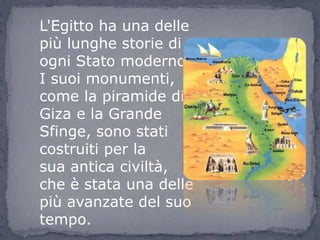 L'Egitto ha una delle
più lunghe storie di
ogni Stato moderno.
I suoi monumenti,
come la piramide di
Giza e la Grande
Sfinge, sono stati
costruiti per la
sua antica civiltà,
che è stata una delle
più avanzate del suo
tempo.
 