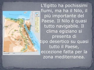 L'Egitto ha pochissimi
fiumi, ma ha il Nilo, il
più importante del
Paese. Il Nilo è quasi
tutto navigabile. Il
clima egiziano si
presenta di
tipo desertico su quasi
tutto il Paese,
eccezione fatta per la
zona mediterranea.
 