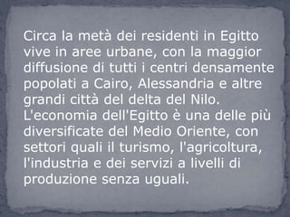 Circa la metà dei residenti in Egitto
vive in aree urbane, con la maggior
diffusione di tutti i centri densamente
popolati a Cairo, Alessandria e altre
grandi città del delta del Nilo.
L'economia dell'Egitto è una delle più
diversificate del Medio Oriente, con
settori quali il turismo, l'agricoltura,
l'industria e dei servizi a livelli di
produzione senza uguali.
 
