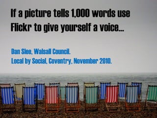 Case study:
Flickr meet at Walsall Council House
Dan Slee
Walsall Council
If a picture tells 1,000 words use
Flickr to give yourself a voice...
Dan Slee, Walsall Council.
Local by Social, Coventry, November 2010.
 