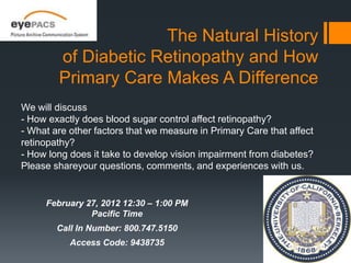 The Natural History
        of Diabetic Retinopathy and How
        Primary Care Makes A Difference
We will discuss
- How exactly does blood sugar control affect retinopathy?
- What are other factors that we measure in Primary Care that affect
retinopathy?
- How long does it take to develop vision impairment from diabetes?
Please shareyour questions, comments, and experiences with us.


     February 27, 2012 12:30 – 1:00 PM
               Pacific Time
        Call In Number: 800.747.5150
           Access Code: 9438735
 