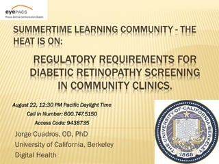 SUMMERTIME LEARNING COMMUNITY - THE
HEAT IS ON:
       REGULATORY REQUIREMENTS FOR
       DIABETIC RETINOPATHY SCREENING
            IN COMMUNITY CLINICS.
August 22, 12:30 PM Pacific Daylight Time
     Call In Number: 800.747.5150
         Access Code: 9438735

 Jorge Cuadros, OD, PhD
 University of California, Berkeley
 Digital Health
 
