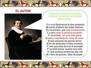 EL AUTOR
             PROSIGUE DANDO RAZONES
             PORQUE SE MOUIÓ A ACABAR
                   ESTA OBRA

           Y o vi en Salamanca la obra presente:
           M ouíme acabarla por estas razones:
           E s la primera, que estó envacaciones,
            L a otra imitar la persona prudente;
             Y es la final, ver ya la más gente
           B uelta y mezclada en vicios de amor.
             E stos amantes les pornán temor
            A fiar de alcahueta ni falso siruiente.
            Y assí que esta obra en el proceder
            F ue tanto breue, quanto muy sotil,
            V i que portaua sentencias dos mill
            E n forro de gracias, labor de plazer.



                           06/01/13
 