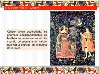 2- ARGUMENTO DE LA OBRA




 Calisto, joven acomodado, se
 enamora apasionadamente de
 Melibea en un encuentro fortuito
 cuando perseguía a un halcón
 que había entrado en el huerto
 de la joven.




                                    06/01/13
 