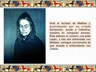 Ante el rechazo de Melibea y,
aconsejado por su criado
Sempronio, acude a Celestina,
maestra en componer amores.
Ésta elabora un conjuro, una philo
captio, y tras dos entrevistas con
Melibea, consigue convencerla de
que acceda a entrevistarse con
Calisto.




            06/01/13
 