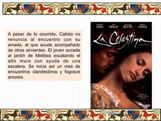 A pesar de lo ocurrido, Calisto no
renuncia al encuentro con su
amada, al que acude acompañado
de otros sirvientes. El joven accede
al jardín de Melibea escalando el
alto muro con ayuda de una
escalera. Se inicia así un mes de
encuentros clandestinos y fogosos
amores.




                                       06/01/13
 
