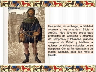 Una noche, sin embargo, la fatalidad
alcanza a los amantes. Elicia y
Areúsa, dos jóvenes prostitutas
protegidas de Celestina y amantes
de Sempronio y Pármeno, planean
vengarse de Calisto y Melibea, a
quienes consideran culpables de su
desgracia. Con tal fin, contratan a un
matón, Centurio, para que mate a
Calisto.



              06/01/13
 
