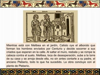 Mientras está con Melibea en el jardín, Calisto oye el alboroto que
forman los hombres enviados por Centurio y decide socorrer a sus
criados que esperan en la calle. Al saltar el muro, resbala y se rompe la
cabeza contra el suelo. Melibea, loca de desesperación, sube a la torre
de su casa y se arroja desde ella, no sin antes contarle a su padre, el
anciano Pleberio, todo lo que ha sucedido. La obra concluye con el
planto de Pleberio.
                                                  06/01/13
 
