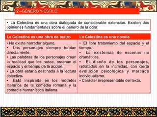2 –GÉNERO Y ESTILO

•  La Celestina es una obra dialogada de considerable extensión. Existen dos
opiniones fundamentales sobre el género de la obra:

La Celestina es una obra de teatro          La Celestina es una novela
•  No existe narrador alguno.               •  El libre tratamiento del espacio y el
•  Los personajes siempre hablan            tiempo.
directamente.                               •  La existencia de escenas no
•  Las palabras de los personajes crean     dramáticas.
la realidad que los rodea, ordenan el       •  El diseño de los personajes,
espacio y el tiempo de la acción.           retratados en la intimidad, con cierta
•  La obra estaría destinada a la lectura   evolución psicológica y marcado
colectiva-                                  individualismo.
•  Está inspirada en los modelos            •  Carácter irrepresentable del texto.
literarios de la comedia romana y la
comedia humanística italiana.




                                                           06/01/13
 