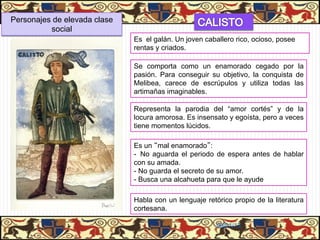 Personajes de elevada clase
          social
                              Es el galán. Un joven caballero rico, ocioso, posee
                              rentas y criados.

                              Se comporta como un enamorado cegado por la
                              pasión. Para conseguir su objetivo, la conquista de
                              Melibea, carece de escrúpulos y utiliza todas las
                              artimañas imaginables.

                              Representa la parodia del “amor cortés” y de la
                              locura amorosa. Es insensato y egoísta, pero a veces
                              tiene momentos lúcidos.

                              Es un “mal enamorado”:
                              -  No aguarda el periodo de espera antes de hablar
                              con su amada.
                              -  No guarda el secreto de su amor.
                              -  Busca una alcahueta para que le ayude

                              Habla con un lenguaje retórico propio de la literatura
                              cortesana.

                                                        06/01/13
 