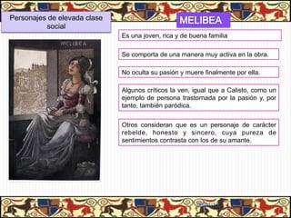 Personajes de elevada clase
          social
                              Es una joven, rica y de buena familia

                              Se comporta de una manera muy activa en la obra.

                              No oculta su pasión y muere finalmente por ella.

                              Algunos críticos la ven, igual que a Calisto, como un
                              ejemplo de persona trastornada por la pasión y, por
                              tanto, también paródica.


                              Otros consideran que es un personaje de carácter
                              rebelde, honesto y sincero, cuya pureza de
                              sentimientos contrasta con los de su amante.




                                                        06/01/13
 