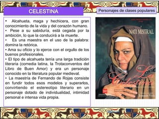 Personajes de clases populares

•  Alcahueta, maga y hechicera, con gran
conocimiento de la vida y del corazón humano.
•  Pese a su sabiduría, está cegada por la
ambición, lo que la conducirá a la muerte.
•  Es una maestra en el uso de la palabra:
domina la retórica.
•  Ama su oficio y lo ejerce con el orgullo de los
buenos profesionales.
•  El tipo de alcahueta tenía una larga tradición
literaria (comedia latina, la Trotaconventos del
Libro de Buen Amor) y era un personaje
conocido en la literatura popular medieval.
•  La maestría de Fernando de Rojas consiste
en fundir todos esos modelos y superarlos,
convirtiendo el estereotipo literario en un
personaje dotado de individualidad, intimidad
personal e intensa vida propia.


                                                         06/01/13
 