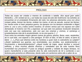 PRÓLOGO

Todas las cosas ser criadas a manera de contienda o batalla, dice aquel gran sabio
Heráclito […] En verdad así es, y así todas las cosas de esto dan testimonio: las estrellas se
encuentran en el arrebatado firmamento del cielo; los adversos elementos unos con otros
rompen pelea, tremen las tierras, ondean los mares, el aire se sacude, suenan las llamas,
los vientos entre si traen perpetua guerra, los tiempos con los tiempos contienden e litigan
entre sí, uno a uno y todos contra nosotros. El verano vemos que nos aquexa con calor
demasiado; el invierno con frío y aspereza: así que esto nos paresce revolución temporal,
esto con que nos sostenemos, esto con que nos criamos y vivimos, si comiença a
ensoberbecerse más de lo acostumbrado, no es sino guerra. […]
Pues entre los animales ningún género carece de guerra: pesces, fieras, aves, serpientes,
de lo cual todo, una especie a otra persigue. El león al lobo, el lobo la cabra, el perro la
liebre […] ¿Pues qué diremos entre los hombres a quien todo lo sobredicho es subjeto?
¿Quién explanará sus guerras, sus enemistades, sus envidias, sus aceleramientos y
movimientos y descontentamientos? ¿Aquel mudar de trajes, aquel derribar e renovar
edificios, y otros muchos afectos diversos y variedades que de esta nuestra flaca
humanidad nos prouienen? Y pues es antigua querella y visitada de largos tiempos, no
quiero maravillarme si esta presente obra ha sido instrumento de lid o contienda a sus
lectores para ponerlos en diferencias, dando cada uno sentencia sobre ella a sabor de su

                                                                06/01/13
 