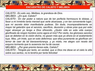 ENCUENTRO DE CALISTO Y MELIBEA

CALISTO : En esto veo, Melibea, la grandeza de Dios.
MELIBEA : ¿En qué, Calisto?
CALISTO : En dar poder a natura que de tan perfecta hermosura te dotase, y
facer a mi inmérito tanta merced que verte alcanzase, y en tan conveniente lugar,
que mi secreto dolor manifestarte pudiese. Sin duda, incomparablemente es
mayor tal galardón que el servicio, sacrificio, devoción y obras pías que por este
lugar alcançar yo tengo a Dios ofrescido. ¿Quién vido en esta vida cuerpo
glorificado de ningún hombre como agora el mío? Por cierto, los gloriosos sanctos
que se deleitan en la visión divina, no gozan más que yo ahora en el acatamiento
tuyo. Mas, ¡oh triste, que en esto deferimos: que ellos puramente se glorifican sin
temor de caer de tal bienaventurança, y yo mixto, me alegro con recelo del
esquivo tormento que tu ausencia me ha de causar.
MELIBEA : ¿Por gran premio tienes este, Calisto?
CALISTO : Téngolo por tanto, en verdad, que si Dios me diese en el cielo la silla
sobre sus santos, no lo tendría por tanta felicidad




                                                        06/01/13
 