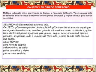 CALISTO Y SU CRIADO SEMPRONIO

Melibea, indignada por el atrevimiento de Calisto, le hace salir del huerto. Ya en su casa, este
se lamenta ante su criado Sempronio de sus penas amorosas y le pide un laúd para cantar
sus males.


SEMPRONIO: Destemplado está ese laúd.
CALISTO: ¿Cómo templará el destemplado? ¿Cómo sentirá el armonía aquel que
consigo está tan discorde; aquel en quien la voluntad a la razón no obedece; quien
tiene dentro del pecho aguijones, paz, guerra, tregua, amor, enemistad, injurias,
pecados, sospechas, todo a una causa? Pero tañe, y canta la más triste canción
que sepas.
SEMPRONIO:
Mira Nero de Tarpeia
a Roma cómo se ardía:
gritos dan niños y viejos
y él de nada se dolía.




                                                                  06/01/13
 