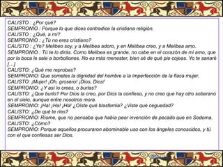 CALISTO : ¿Por qué?
SEMPRONIO : Porque lo que dices contradice la cristiana religión.
CALISTO : ¿Qué, a mí?
SEMPRONIO : ¿Tú no eres cristiano?
CALISTO : ¿Yo? Melibeo soy, y a Melibea adoro, y en Melibea creo, y a Melibea amo.
SEMPRONIO : Tú te lo dirás. Como Melibea es grande, no cabe en el corazón de mi amo, que
por la boca le sale a borbollones. No es más menester, bien sé de qué pie cojeas. Yo te sanaré
[…]
CALISTO: ¿Qué me reprobas?
SEMPRONIO: Que sometes la dignidad del hombre a la imperfección de la flaca mujer.
CALISTO: ¡Mujer! ¡Oh, grosero! ¡Dios, Dios!
SEMPRONIO: ¿Y así lo crees, o burlas?
CALISTO: ¿Que burlo? Por Dios la creo, por Dios la confieso, y no creo que hay otro soberano
en el cielo, aunque entre nosotros mora.
SEMPRONIO: ¡Ha! ¡Ha! ¡Ha! ¿Oíste qué blasfemia? ¿Viste qué ceguedad?
CALISTO: ¿De qué te ríes?
SEMPRONIO: Ríome, que no pensaba que había peor invención de pecado que en Sodoma.
CALISTO: ¿Cómo?
SEMPRONIO: Porque aquellos procuraron abominable uso con los ángeles conoscidos, y tú
con el que confiesas ser Dios.



                                                                06/01/13
 